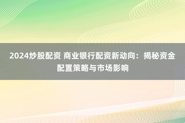 2024炒股配资 商业银行配资新动向：揭秘资金配置策略与市场影响