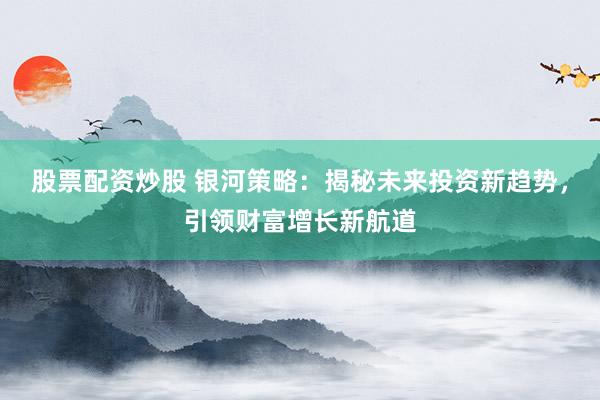股票配资炒股 银河策略：揭秘未来投资新趋势，引领财富增长新航道