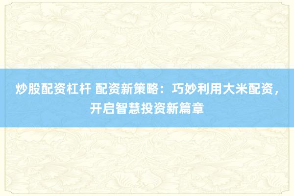 炒股配资杠杆 配资新策略：巧妙利用大米配资，开启智慧投资新篇章