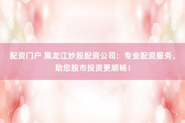 配资门户 黑龙江炒股配资公司：专业配资服务，助您股市投资更顺畅！