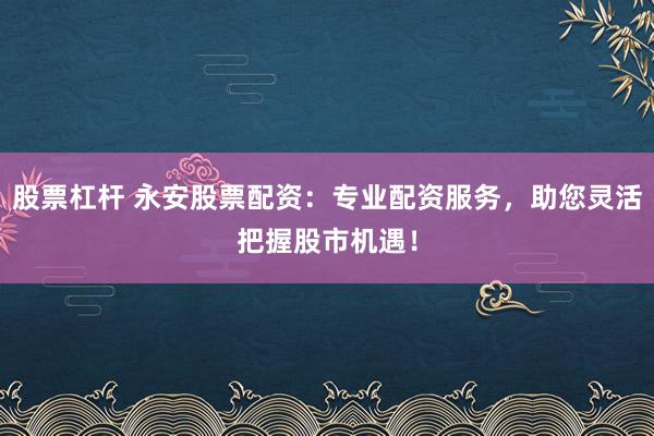 股票杠杆 永安股票配资：专业配资服务，助您灵活把握股市机遇！