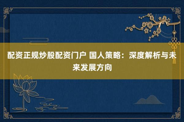 配资正规炒股配资门户 国人策略：深度解析与未来发展方向