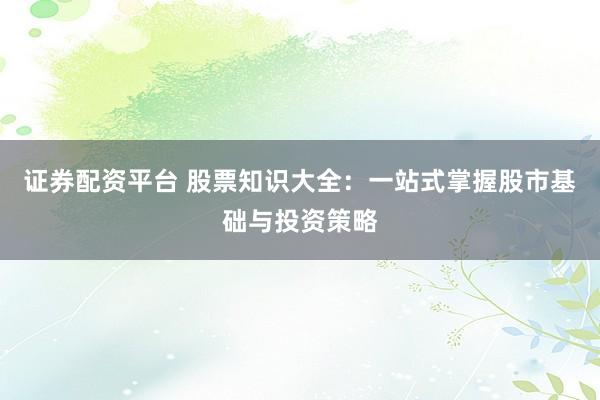 证券配资平台 股票知识大全：一站式掌握股市基础与投资策略