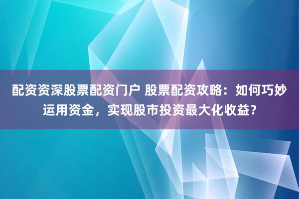 配资资深股票配资门户 股票配资攻略：如何巧妙运用资金，实现股市投资最大化收益？