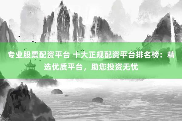 专业股票配资平台 十大正规配资平台排名榜：精选优质平台，助您投资无忧