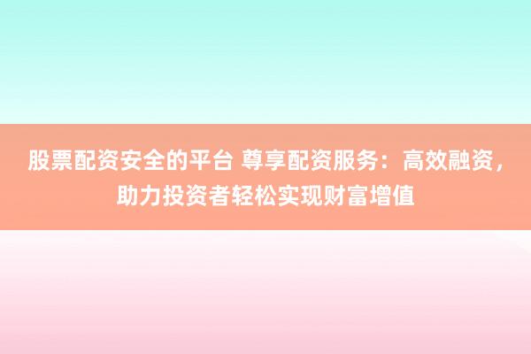 股票配资安全的平台 尊享配资服务：高效融资，助力投资者轻松实现财富增值