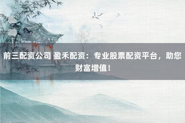 前三配资公司 盈禾配资：专业股票配资平台，助您财富增值！