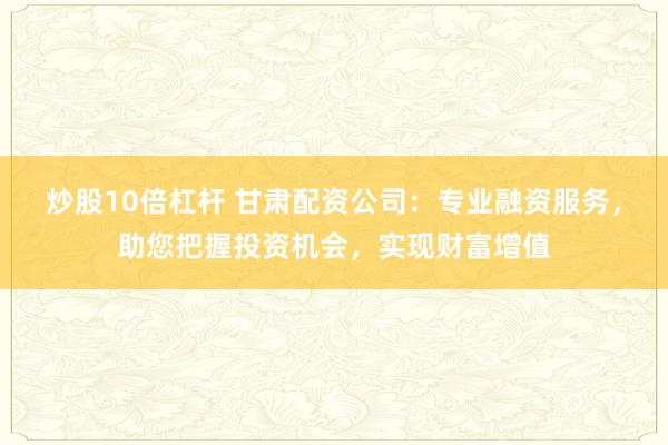 炒股10倍杠杆 甘肃配资公司：专业融资服务，助您把握投资机会，实现财富增值