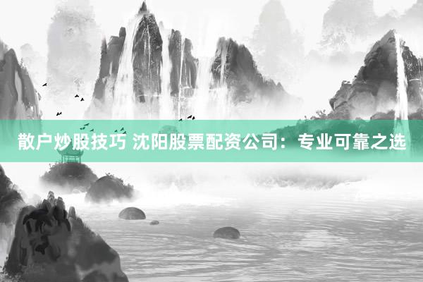 散户炒股技巧 沈阳股票配资公司：专业可靠之选