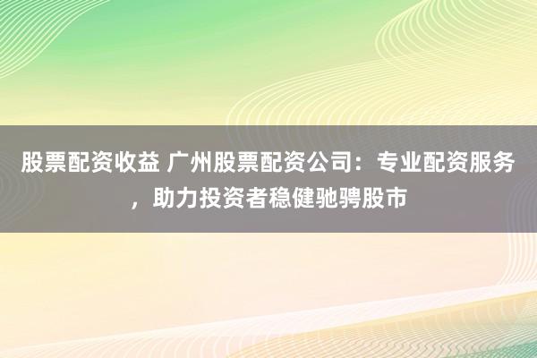 股票配资收益 广州股票配资公司：专业配资服务，助力投资者稳健驰骋股市
