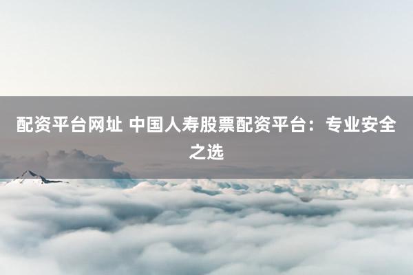 配资平台网址 中国人寿股票配资平台：专业安全之选