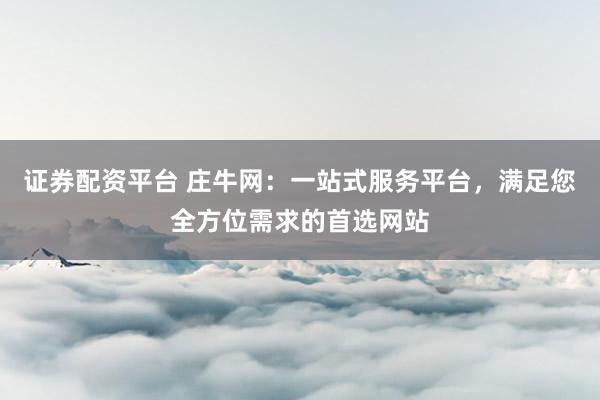 证券配资平台 庄牛网：一站式服务平台，满足您全方位需求的首选网站