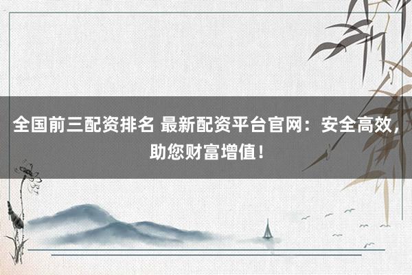 全国前三配资排名 最新配资平台官网：安全高效，助您财富增值！