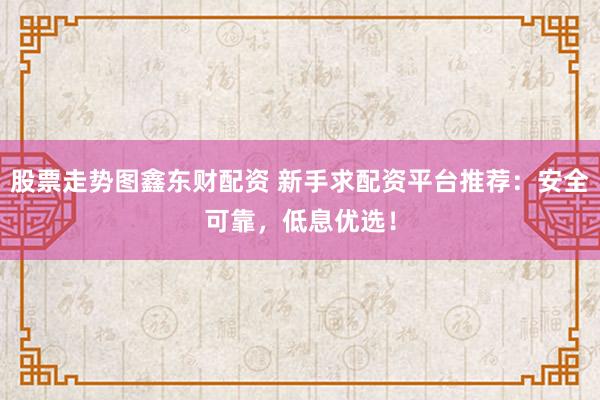 股票走势图鑫东财配资 新手求配资平台推荐：安全可靠，低息优选！