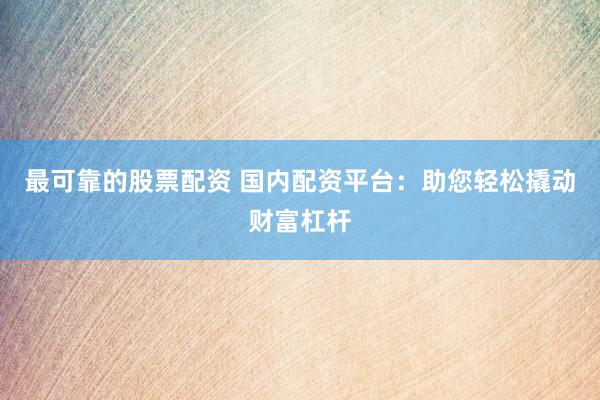 最可靠的股票配资 国内配资平台：助您轻松撬动财富杠杆