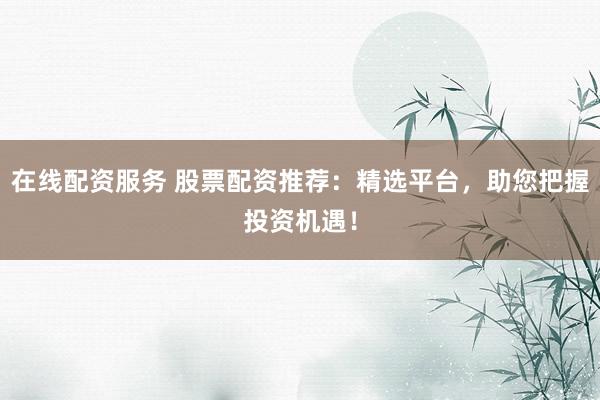 在线配资服务 股票配资推荐：精选平台，助您把握投资机遇！