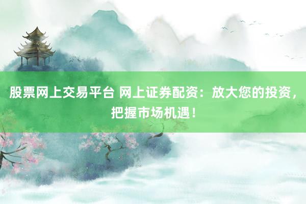 股票网上交易平台 网上证券配资：放大您的投资，把握市场机遇！