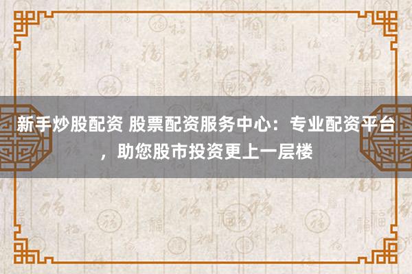 新手炒股配资 股票配资服务中心：专业配资平台，助您股市投资更上一层楼