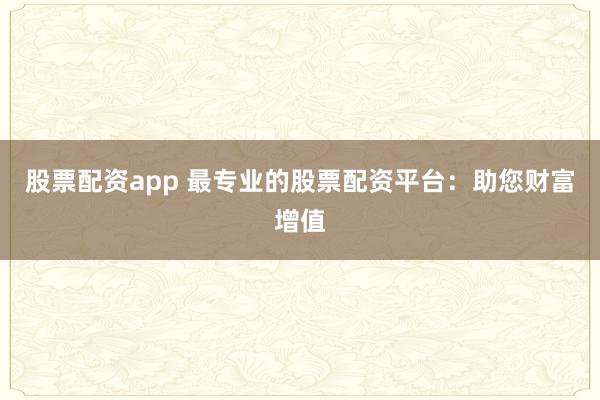 股票配资app 最专业的股票配资平台：助您财富增值