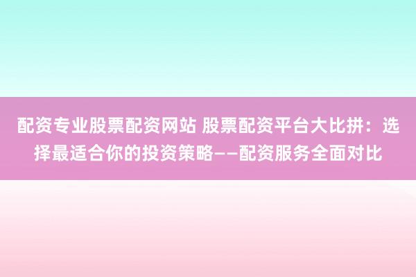 配资专业股票配资网站 股票配资平台大比拼：选择最适合你的投资策略——配资服务全面对比