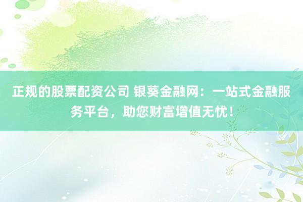 正规的股票配资公司 银葵金融网：一站式金融服务平台，助您财富增值无忧！