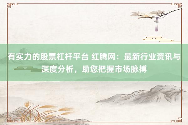 有实力的股票杠杆平台 红腾网：最新行业资讯与深度分析，助您把握市场脉搏