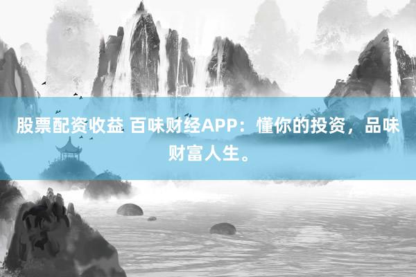 股票配资收益 百味财经APP：懂你的投资，品味财富人生。