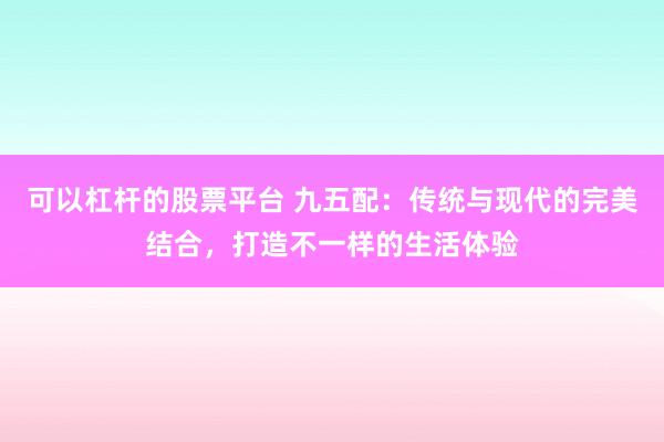 可以杠杆的股票平台 九五配：传统与现代的完美结合，打造不一样的生活体验