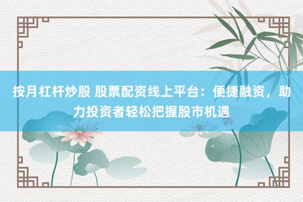 按月杠杆炒股 股票配资线上平台：便捷融资，助力投资者轻松把握股市机遇