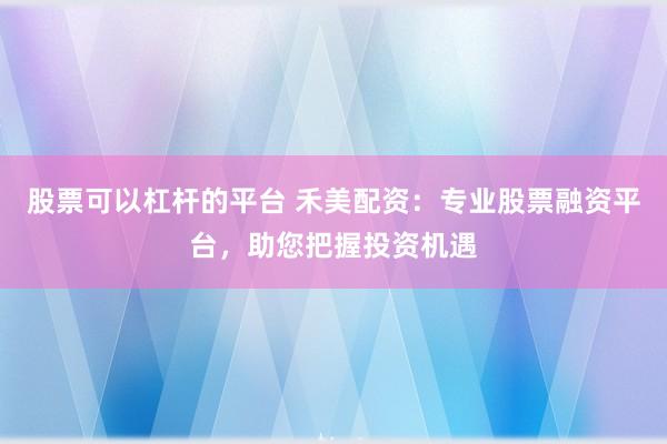 股票可以杠杆的平台 禾美配资：专业股票融资平台，助您把握投资机遇
