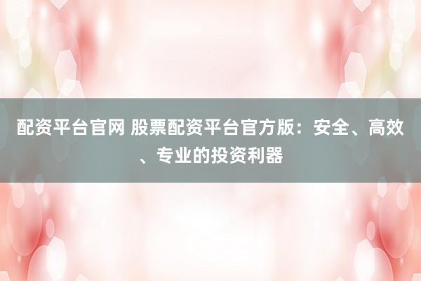 配资平台官网 股票配资平台官方版：安全、高效、专业的投资利器