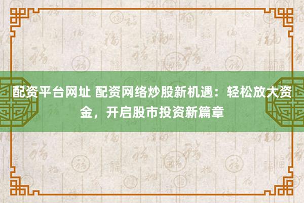 配资平台网址 配资网络炒股新机遇：轻松放大资金，开启股市投资新篇章