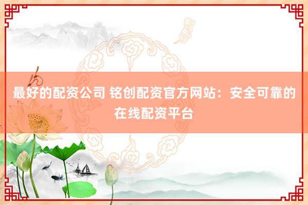 最好的配资公司 铭创配资官方网站：安全可靠的在线配资平台