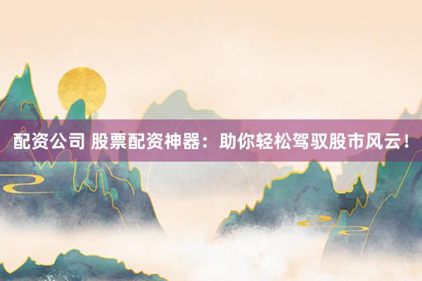 配资公司 股票配资神器：助你轻松驾驭股市风云！