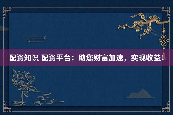 配资知识 配资平台：助您财富加速，实现收益！