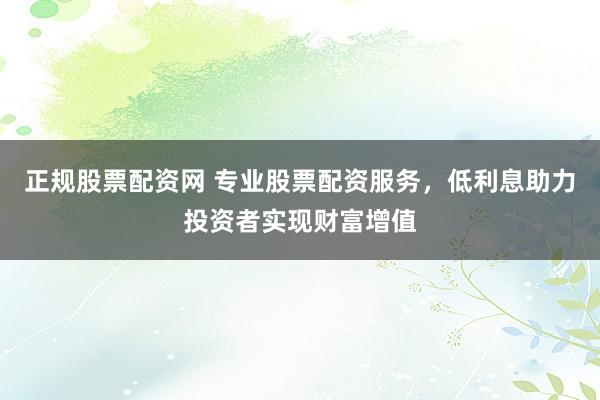 正规股票配资网 专业股票配资服务，低利息助力投资者实现财富增值