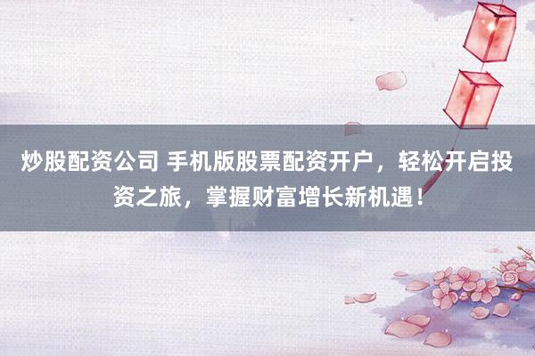 炒股配资公司 手机版股票配资开户，轻松开启投资之旅，掌握财富增长新机遇！