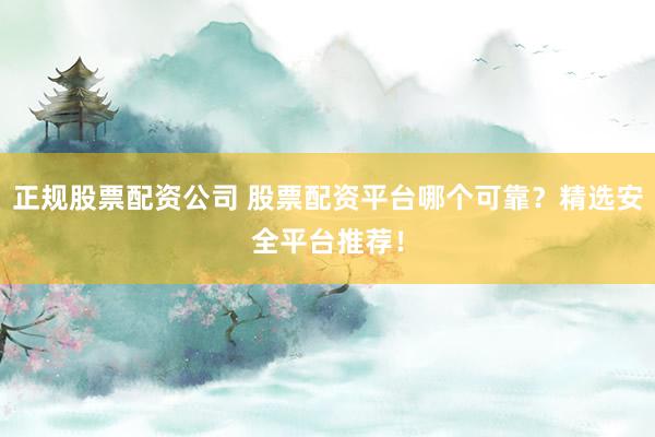 正规股票配资公司 股票配资平台哪个可靠？精选安全平台推荐！