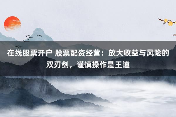 在线股票开户 股票配资经营：放大收益与风险的双刃剑，谨慎操作是王道