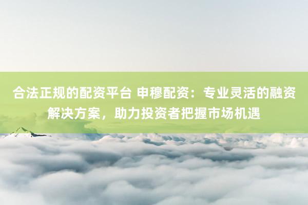 合法正规的配资平台 申穆配资：专业灵活的融资解决方案，助力投资者把握市场机遇