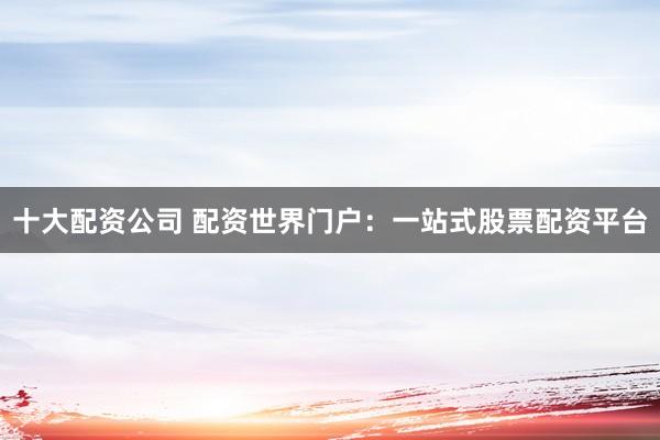 十大配资公司 配资世界门户：一站式股票配资平台