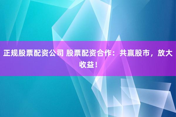正规股票配资公司 股票配资合作：共赢股市，放大收益！