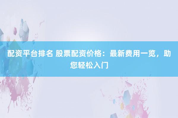 配资平台排名 股票配资价格：最新费用一览，助您轻松入门