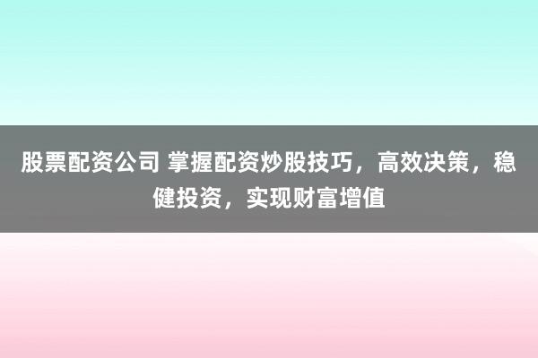 股票配资公司 掌握配资炒股技巧，高效决策，稳健投资，实现财富增值