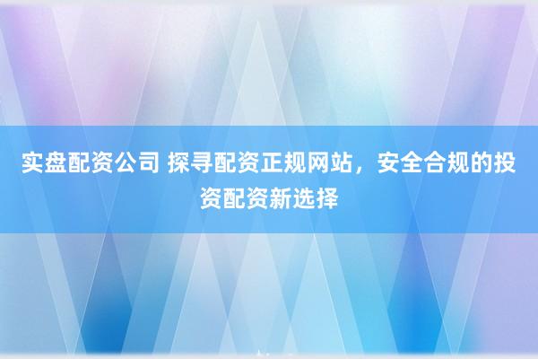 实盘配资公司 探寻配资正规网站，安全合规的投资配资新选择