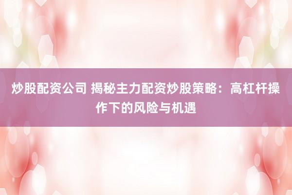 炒股配资公司 揭秘主力配资炒股策略：高杠杆操作下的风险与机遇