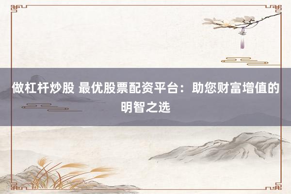 做杠杆炒股 最优股票配资平台：助您财富增值的明智之选