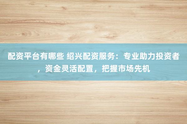 配资平台有哪些 绍兴配资服务：专业助力投资者，资金灵活配置，把握市场先机