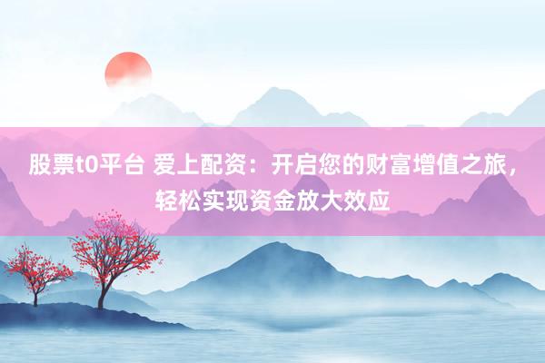 股票t0平台 爱上配资：开启您的财富增值之旅，轻松实现资金放大效应