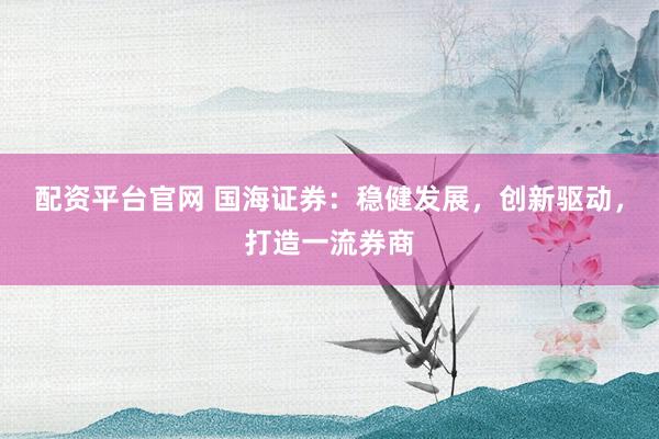 配资平台官网 国海证券：稳健发展，创新驱动，打造一流券商